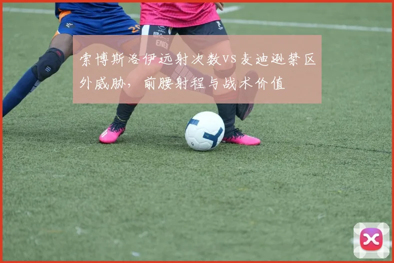 索博斯洛伊远射次数vs麦迪逊禁区外威胁，前腰射程与战术价值